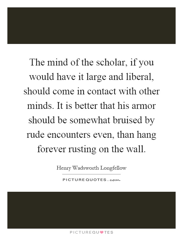 The mind of the scholar, if you would have it large and liberal, should come in contact with other minds. It is better that his armor should be somewhat bruised by rude encounters even, than hang forever rusting on the wall Picture Quote #1