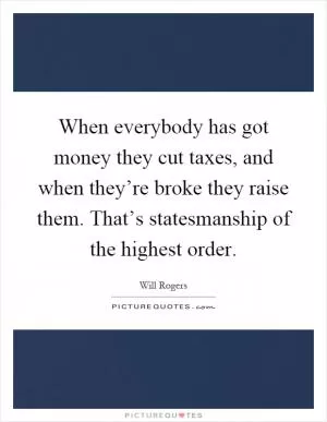 When everybody has got money they cut taxes, and when they’re broke they raise them. That’s statesmanship of the highest order Picture Quote #1