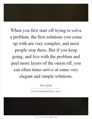 When you first start off trying to solve a problem, the first solutions you come up with are very complex, and most people stop there. But if you keep going, and live with the problem and peel more layers of the onion off, you can often times arrive at some very elegant and simple solutions Picture Quote #1
