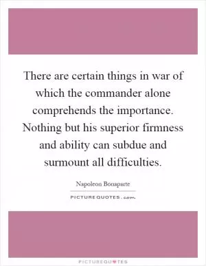 There are certain things in war of which the commander alone comprehends the importance. Nothing but his superior firmness and ability can subdue and surmount all difficulties Picture Quote #1