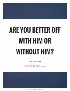 Are you better off with him or without him? Picture Quote #1