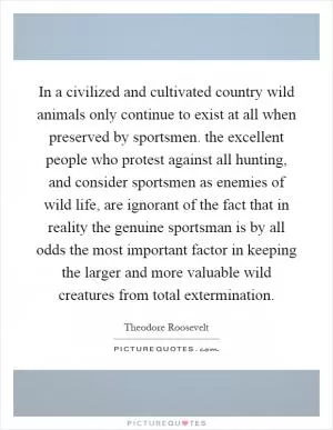 In a civilized and cultivated country wild animals only continue to exist at all when preserved by sportsmen. the excellent people who protest against all hunting, and consider sportsmen as enemies of wild life, are ignorant of the fact that in reality the genuine sportsman is by all odds the most important factor in keeping the larger and more valuable wild creatures from total extermination Picture Quote #1
