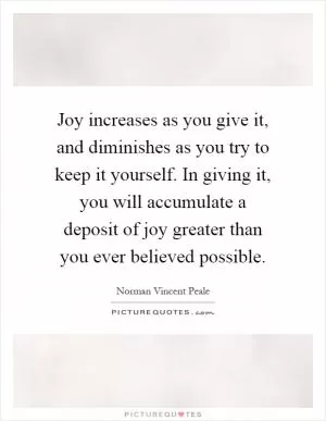 Joy increases as you give it, and diminishes as you try to keep it yourself. In giving it, you will accumulate a deposit of joy greater than you ever believed possible Picture Quote #1