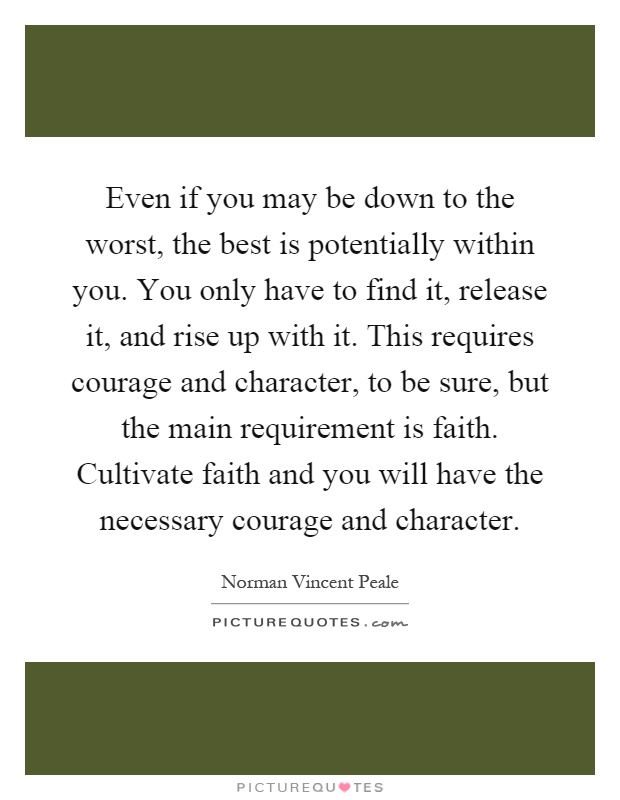 Even if you may be down to the worst, the best is potentially within you. You only have to find it, release it, and rise up with it. This requires courage and character, to be sure, but the main requirement is faith. Cultivate faith and you will have the necessary courage and character Picture Quote #1