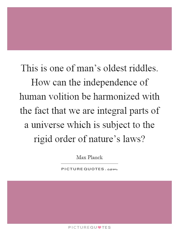 This is one of man's oldest riddles. How can the independence of human volition be harmonized with the fact that we are integral parts of a universe which is subject to the rigid order of nature's laws? Picture Quote #1