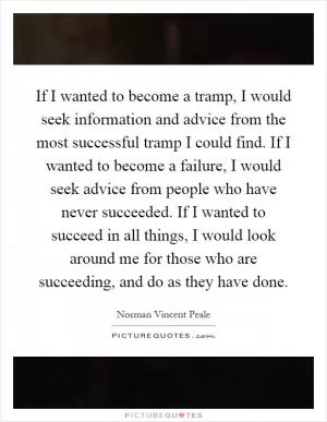 If I wanted to become a tramp, I would seek information and advice from the most successful tramp I could find. If I wanted to become a failure, I would seek advice from people who have never succeeded. If I wanted to succeed in all things, I would look around me for those who are succeeding, and do as they have done Picture Quote #1