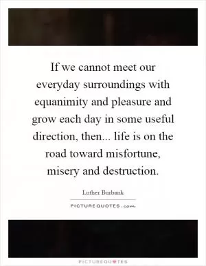 If we cannot meet our everyday surroundings with equanimity and pleasure and grow each day in some useful direction, then... life is on the road toward misfortune, misery and destruction Picture Quote #1