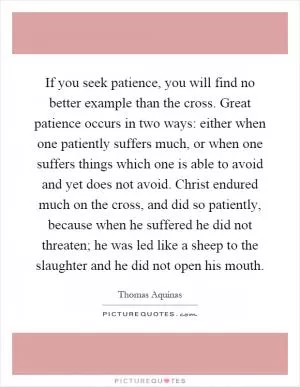 If you seek patience, you will find no better example than the cross. Great patience occurs in two ways: either when one patiently suffers much, or when one suffers things which one is able to avoid and yet does not avoid. Christ endured much on the cross, and did so patiently, because when he suffered he did not threaten; he was led like a sheep to the slaughter and he did not open his mouth Picture Quote #1