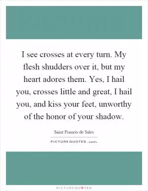 I see crosses at every turn. My flesh shudders over it, but my heart adores them. Yes, I hail you, crosses little and great, I hail you, and kiss your feet, unworthy of the honor of your shadow Picture Quote #1