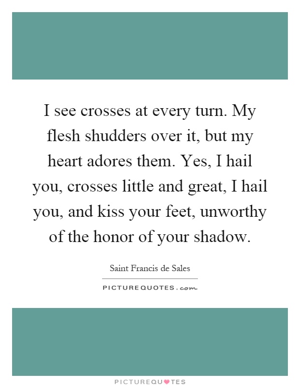 I see crosses at every turn. My flesh shudders over it, but my heart adores them. Yes, I hail you, crosses little and great, I hail you, and kiss your feet, unworthy of the honor of your shadow Picture Quote #1