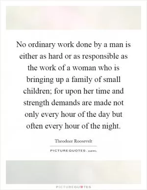 No ordinary work done by a man is either as hard or as responsible as the work of a woman who is bringing up a family of small children; for upon her time and strength demands are made not only every hour of the day but often every hour of the night Picture Quote #1
