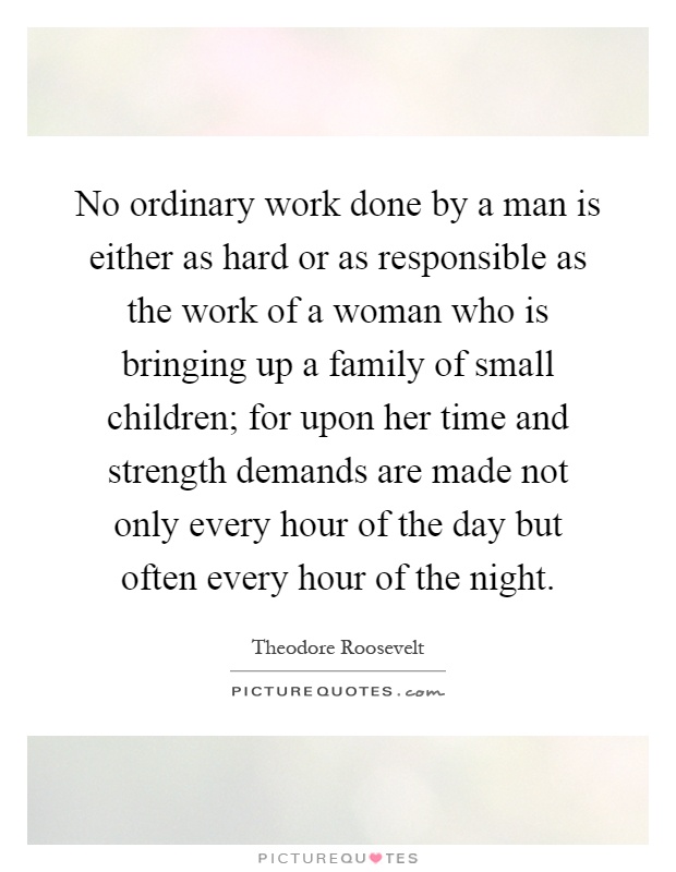 No ordinary work done by a man is either as hard or as responsible as the work of a woman who is bringing up a family of small children; for upon her time and strength demands are made not only every hour of the day but often every hour of the night Picture Quote #1