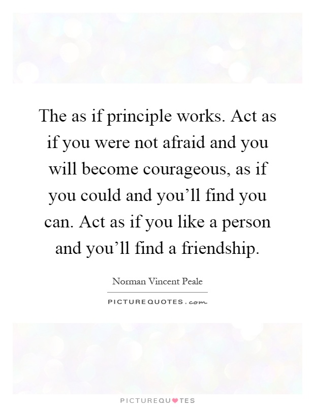 The as if principle works. Act as if you were not afraid and you will become courageous, as if you could and you'll find you can. Act as if you like a person and you'll find a friendship Picture Quote #1