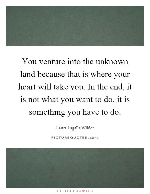 You venture into the unknown land because that is where your heart will take you. In the end, it is not what you want to do, it is something you have to do Picture Quote #1