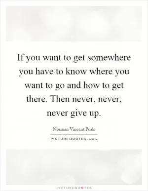 If you want to get somewhere you have to know where you want to go and how to get there. Then never, never, never give up Picture Quote #1