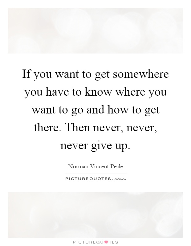 If you want to get somewhere you have to know where you want to go and how to get there. Then never, never, never give up Picture Quote #1