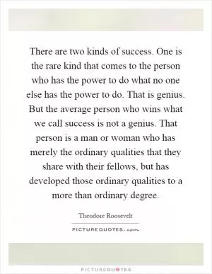 There are two kinds of success. One is the rare kind that comes to the person who has the power to do what no one else has the power to do. That is genius. But the average person who wins what we call success is not a genius. That person is a man or woman who has merely the ordinary qualities that they share with their fellows, but has developed those ordinary qualities to a more than ordinary degree Picture Quote #1