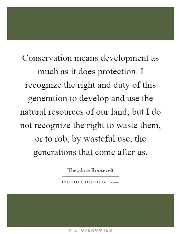 Conservation means development as much as it does protection. I recognize the right and duty of this generation to develop and use the natural resources of our land; but I do not recognize the right to waste them, or to rob, by wasteful use, the generations that come after us Picture Quote #1