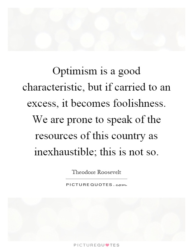 Optimism is a good characteristic, but if carried to an excess, it becomes foolishness. We are prone to speak of the resources of this country as inexhaustible; this is not so Picture Quote #1