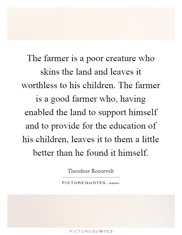 The farmer is a poor creature who skins the land and leaves it worthless to his children. The farmer is a good farmer who, having enabled the land to support himself and to provide for the education of his children, leaves it to them a little better than he found it himself Picture Quote #1