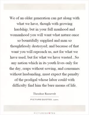 We of an older generation can get along with what we have, though with growing hardship; but in your full manhood and womanhood you will want what nature once so bountifully supplied and man so thoughtlessly destroyed; and because of that want you will reproach us, not for what we have used, but for what we have wasted...So any nation which in its youth lives only for the day, reaps without sowing, and consumes without husbanding, must expect the penalty of the prodigal whose labor could with difficulty find him the bare means of life Picture Quote #1