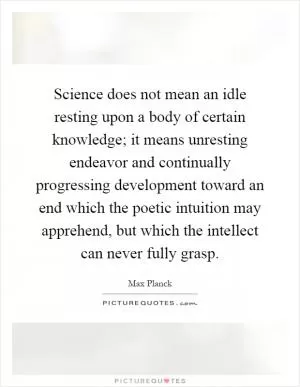 Science does not mean an idle resting upon a body of certain knowledge; it means unresting endeavor and continually progressing development toward an end which the poetic intuition may apprehend, but which the intellect can never fully grasp Picture Quote #1