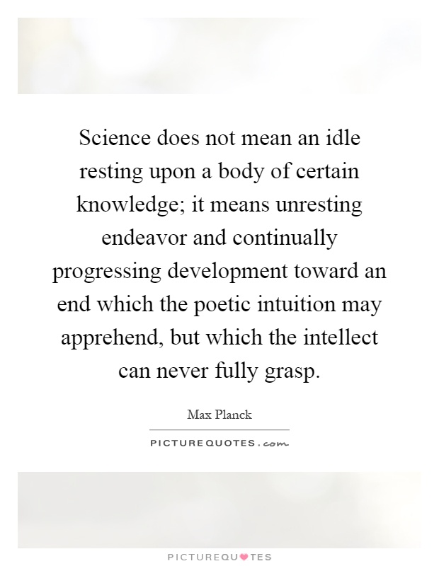 Science does not mean an idle resting upon a body of certain knowledge; it means unresting endeavor and continually progressing development toward an end which the poetic intuition may apprehend, but which the intellect can never fully grasp Picture Quote #1