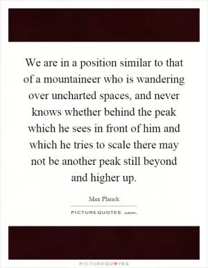 We are in a position similar to that of a mountaineer who is wandering over uncharted spaces, and never knows whether behind the peak which he sees in front of him and which he tries to scale there may not be another peak still beyond and higher up Picture Quote #1