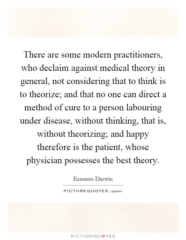 There are some modern practitioners, who declaim against medical theory in general, not considering that to think is to theorize; and that no one can direct a method of cure to a person labouring under disease, without thinking, that is, without theorizing; and happy therefore is the patient, whose physician possesses the best theory Picture Quote #1