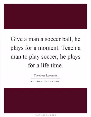 Give a man a soccer ball, he plays for a moment. Teach a man to play soccer, he plays for a life time Picture Quote #1