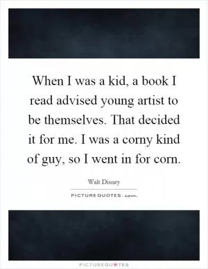 When I was a kid, a book I read advised young artist to be themselves. That decided it for me. I was a corny kind of guy, so I went in for corn Picture Quote #1