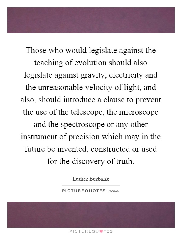 Those who would legislate against the teaching of evolution should also legislate against gravity, electricity and the unreasonable velocity of light, and also, should introduce a clause to prevent the use of the telescope, the microscope and the spectroscope or any other instrument of precision which may in the future be invented, constructed or used for the discovery of truth Picture Quote #1