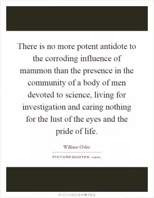 There is no more potent antidote to the corroding influence of mammon than the presence in the community of a body of men devoted to science, living for investigation and caring nothing for the lust of the eyes and the pride of life Picture Quote #1