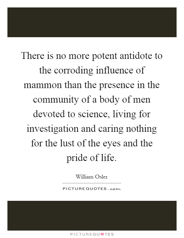 There is no more potent antidote to the corroding influence of mammon than the presence in the community of a body of men devoted to science, living for investigation and caring nothing for the lust of the eyes and the pride of life Picture Quote #1