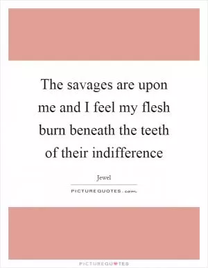 The savages are upon me and I feel my flesh burn beneath the teeth of their indifference Picture Quote #1