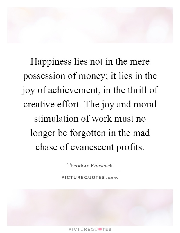 Happiness lies not in the mere possession of money; it lies in the joy of achievement, in the thrill of creative effort. The joy and moral stimulation of work must no longer be forgotten in the mad chase of evanescent profits Picture Quote #1