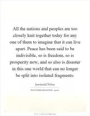 All the nations and peoples are too closely knit together today for any one of them to imagine that it can live apart. Peace has been said to be indivisible, so is freedom, so is prosperity now, and so also is disaster in this one world that can no longer be split into isolated fragments Picture Quote #1