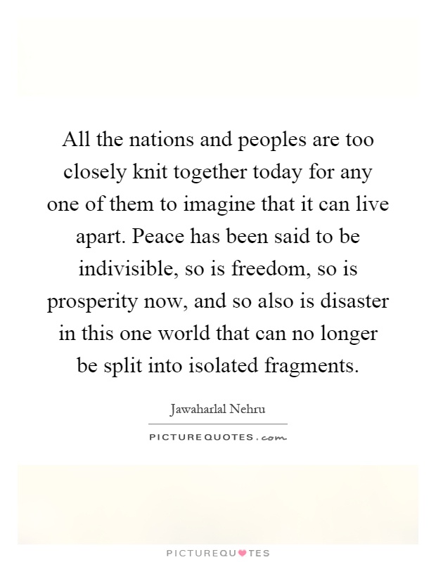 All the nations and peoples are too closely knit together today for any one of them to imagine that it can live apart. Peace has been said to be indivisible, so is freedom, so is prosperity now, and so also is disaster in this one world that can no longer be split into isolated fragments Picture Quote #1