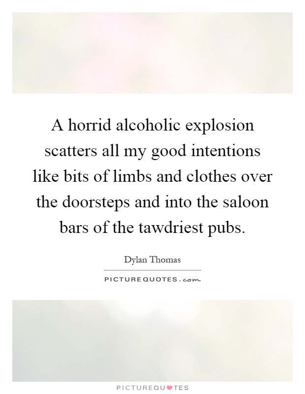A horrid alcoholic explosion scatters all my good intentions like bits of limbs and clothes over the doorsteps and into the saloon bars of the tawdriest pubs Picture Quote #1