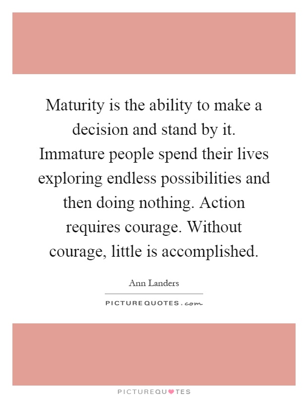 Maturity is the ability to make a decision and stand by it. Immature people spend their lives exploring endless possibilities and then doing nothing. Action requires courage. Without courage, little is accomplished Picture Quote #1