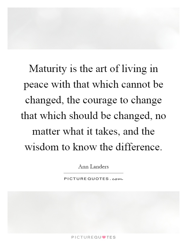 Maturity is the art of living in peace with that which cannot be changed, the courage to change that which should be changed, no matter what it takes, and the wisdom to know the difference Picture Quote #1