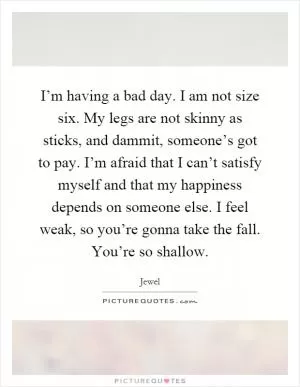 I’m having a bad day. I am not size six. My legs are not skinny as sticks, and dammit, someone’s got to pay. I’m afraid that I can’t satisfy myself and that my happiness depends on someone else. I feel weak, so you’re gonna take the fall. You’re so shallow Picture Quote #1