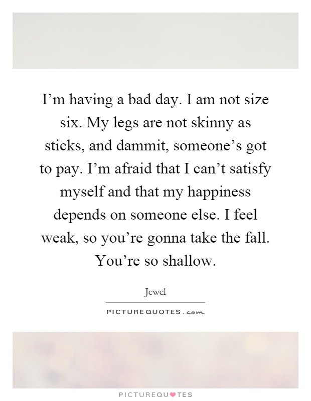 I'm having a bad day. I am not size six. My legs are not skinny as sticks, and dammit, someone's got to pay. I'm afraid that I can't satisfy myself and that my happiness depends on someone else. I feel weak, so you're gonna take the fall. You're so shallow Picture Quote #1