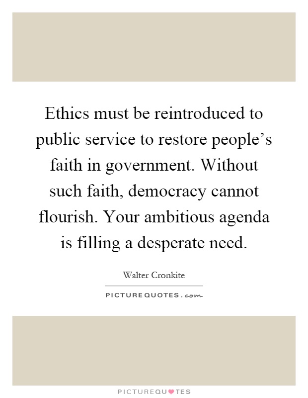 Ethics must be reintroduced to public service to restore people's faith in government. Without such faith, democracy cannot flourish. Your ambitious agenda is filling a desperate need Picture Quote #1