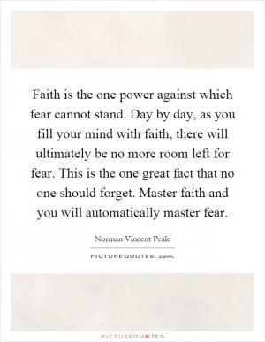 Faith is the one power against which fear cannot stand. Day by day, as you fill your mind with faith, there will ultimately be no more room left for fear. This is the one great fact that no one should forget. Master faith and you will automatically master fear Picture Quote #1