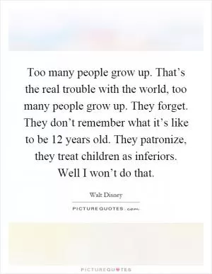 Too many people grow up. That’s the real trouble with the world, too many people grow up. They forget. They don’t remember what it’s like to be 12 years old. They patronize, they treat children as inferiors. Well I won’t do that Picture Quote #1