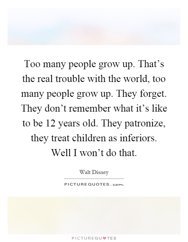 Too many people grow up. That's the real trouble with the world, too many people grow up. They forget. They don't remember what it's like to be 12 years old. They patronize, they treat children as inferiors. Well I won't do that Picture Quote #1