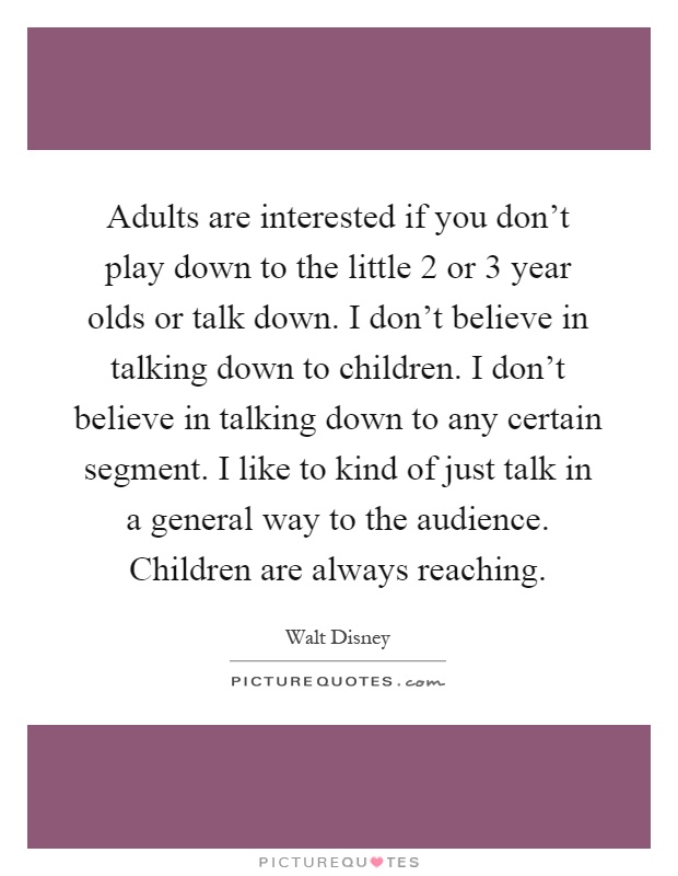 Adults are interested if you don't play down to the little 2 or 3 year olds or talk down. I don't believe in talking down to children. I don't believe in talking down to any certain segment. I like to kind of just talk in a general way to the audience. Children are always reaching Picture Quote #1