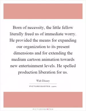 Born of necessity, the little fellow literally freed us of immediate worry. He provided the means for expanding our organization to its present dimensions and for extending the medium cartoon animation towards new entertainment levels. He spelled production liberation for us Picture Quote #1