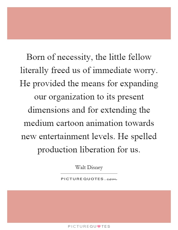 Born of necessity, the little fellow literally freed us of immediate worry. He provided the means for expanding our organization to its present dimensions and for extending the medium cartoon animation towards new entertainment levels. He spelled production liberation for us Picture Quote #1